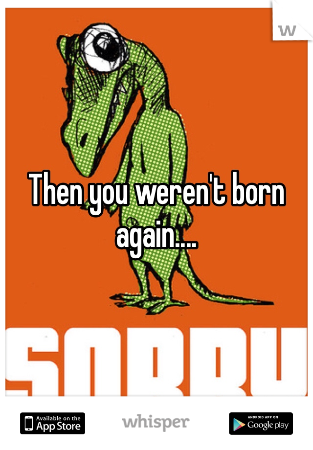 Then you weren't born again....