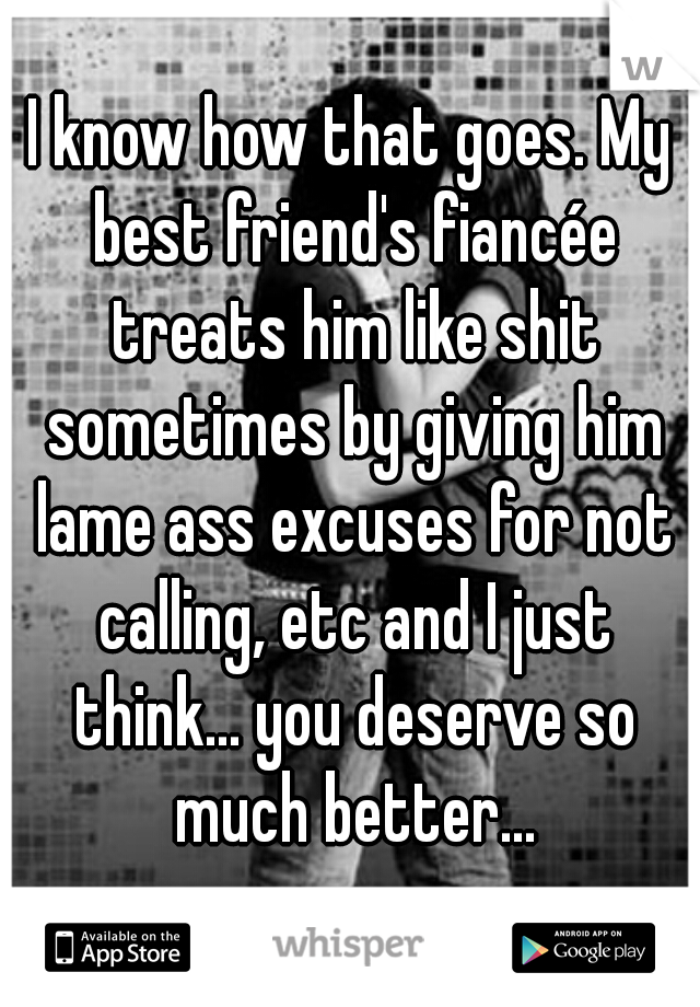 I know how that goes. My best friend's fiancée treats him like shit sometimes by giving him lame ass excuses for not calling, etc and I just think... you deserve so much better...
