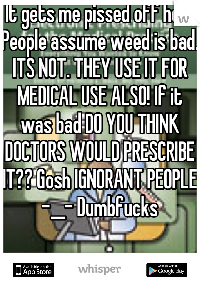 It gets me pissed off how People assume weed is bad. ITS NOT. THEY USE IT FOR MEDICAL USE ALSO! If it was bad DO YOU THINK DOCTORS WOULD PRESCRIBE IT?? Gosh IGNORANT PEOPLE -__- Dumbfucks