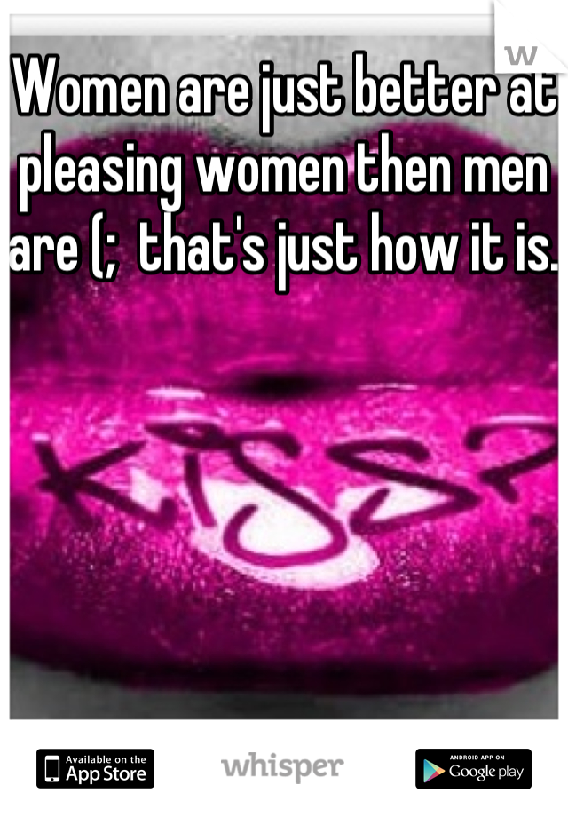 Women are just better at pleasing women then men are (;  that's just how it is. 