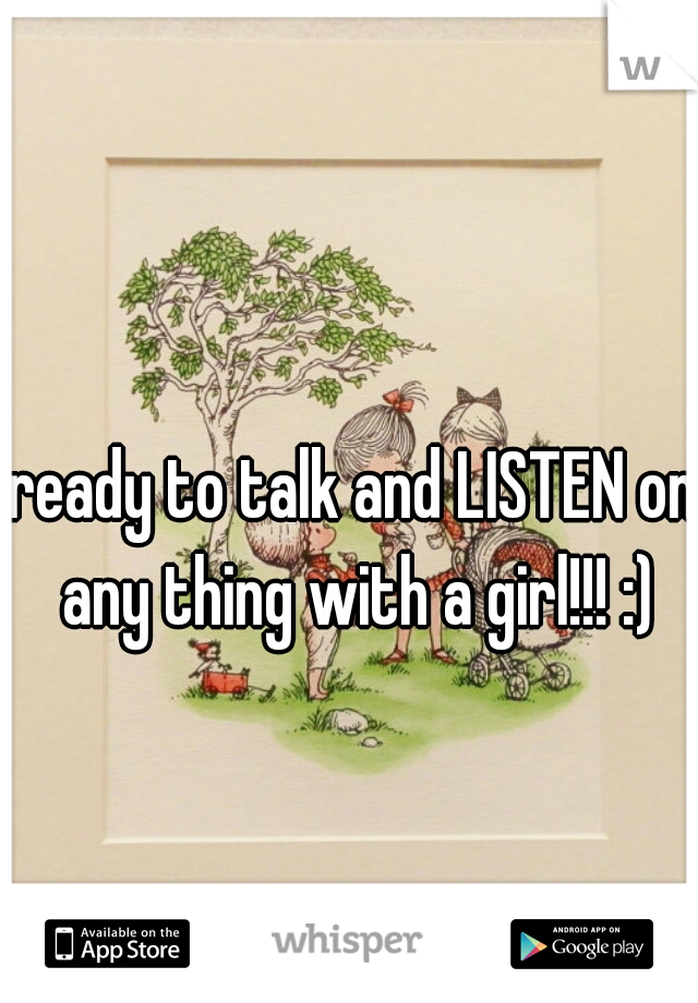 ready to talk and LISTEN on any thing with a girl!!! :)