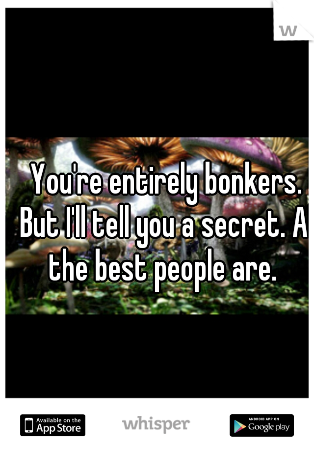 You're entirely bonkers. But I'll tell you a secret. All the best people are.  