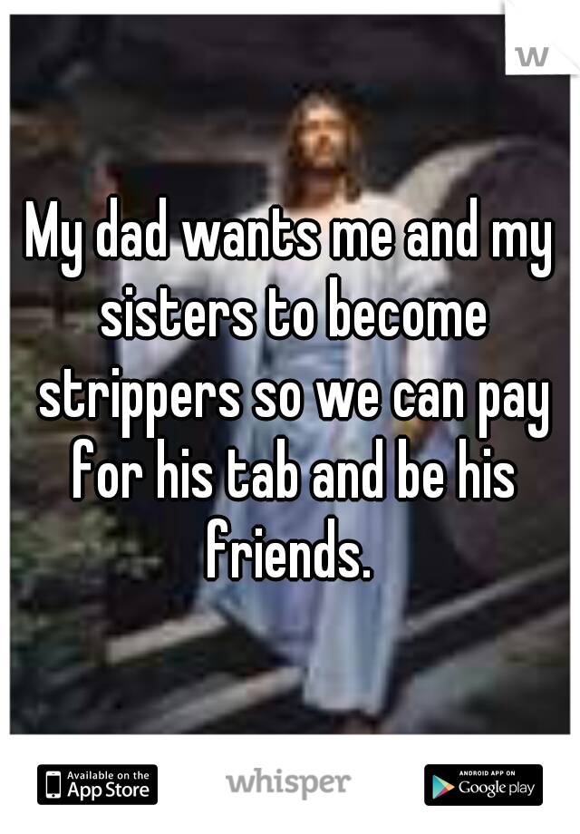 My dad wants me and my sisters to become strippers so we can pay for his tab and be his friends. 