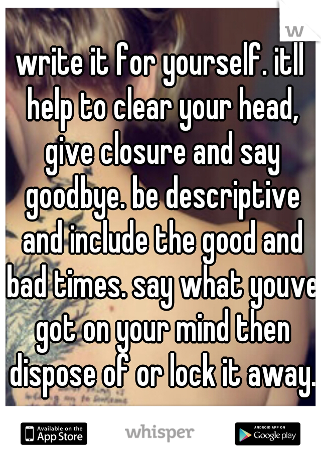 write it for yourself. itll help to clear your head, give closure and say goodbye. be descriptive and include the good and bad times. say what youve got on your mind then dispose of or lock it away.
