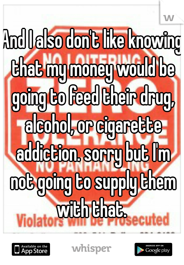 And I also don't like knowing that my money would be going to feed their drug, alcohol, or cigarette addiction. sorry but I'm not going to supply them with that. 