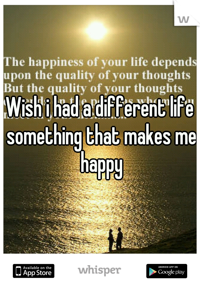 Wish i had a different life something that makes me happy