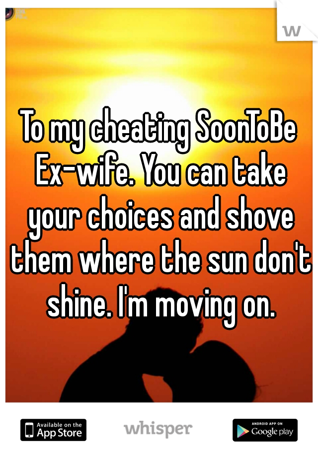 To my cheating SoonToBe Ex-wife. You can take your choices and shove them where the sun don't shine. I'm moving on.
