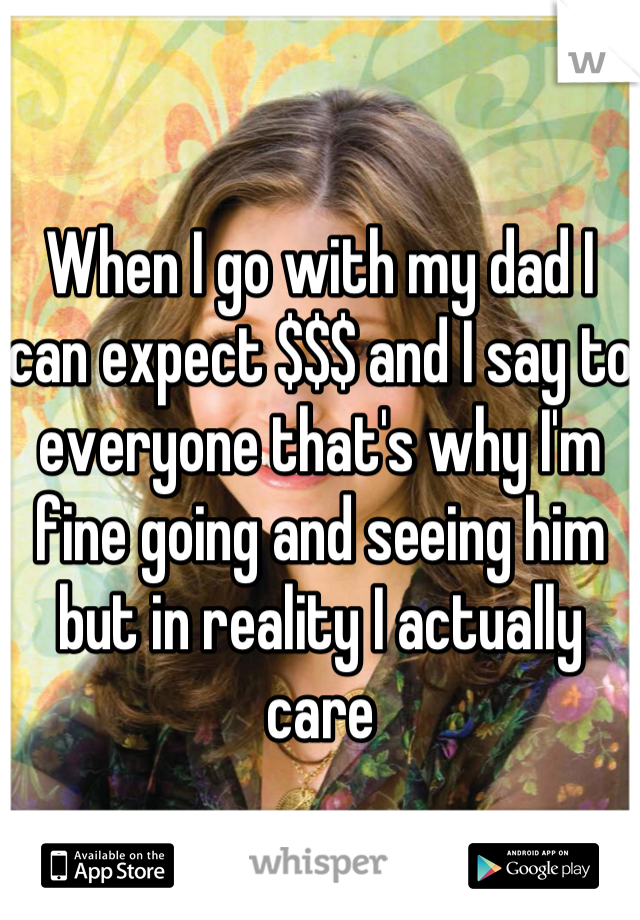 When I go with my dad I can expect $$$ and I say to everyone that's why I'm fine going and seeing him but in reality I actually care