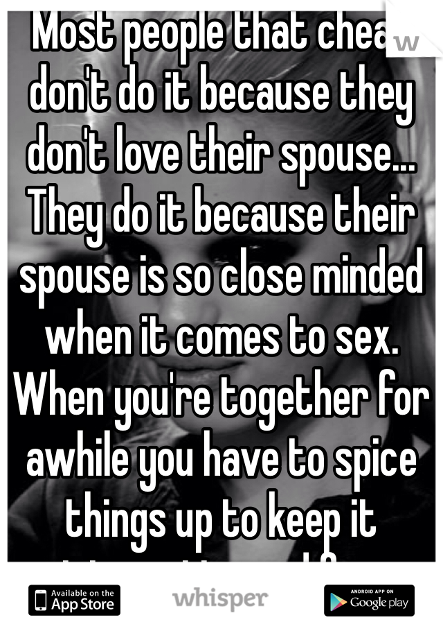 Most people that cheat don't do it because they don't love their spouse... They do it because their spouse is so close minded when it comes to sex.  When you're together for awhile you have to spice things up to keep it interesting and fun.