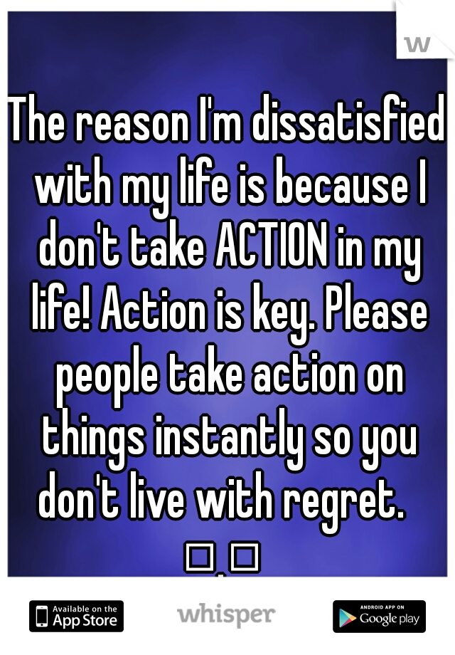 The reason I'm dissatisfied with my life is because I don't take ACTION in my life! Action is key. Please people take action on things instantly so you don't live with regret.  
□.□ 