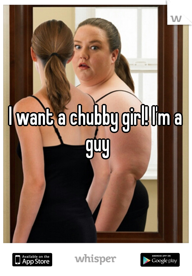 I want a chubby girl! I'm a guy