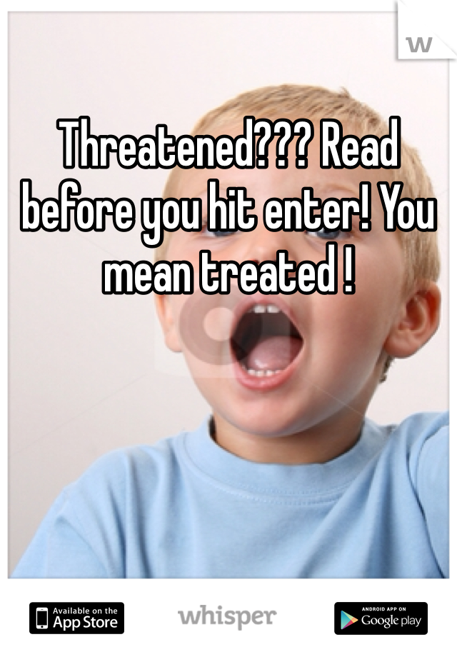 Threatened??? Read before you hit enter! You mean treated ! 
