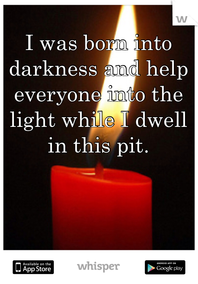 I was born into darkness and help everyone into the light while I dwell in this pit. 