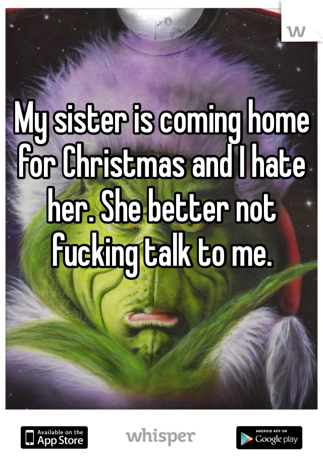 My sister is coming home for Christmas and I hate her. She better not fucking talk to me. 