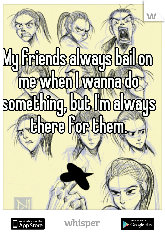 My friends always bail on me when I wanna do something, but I'm always there for them.