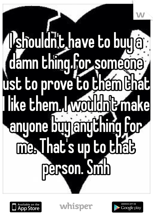 I shouldn't have to buy a damn thing for someone just to prove to them that I like them. I wouldn't make anyone buy anything for me. That's up to that person. Smh 