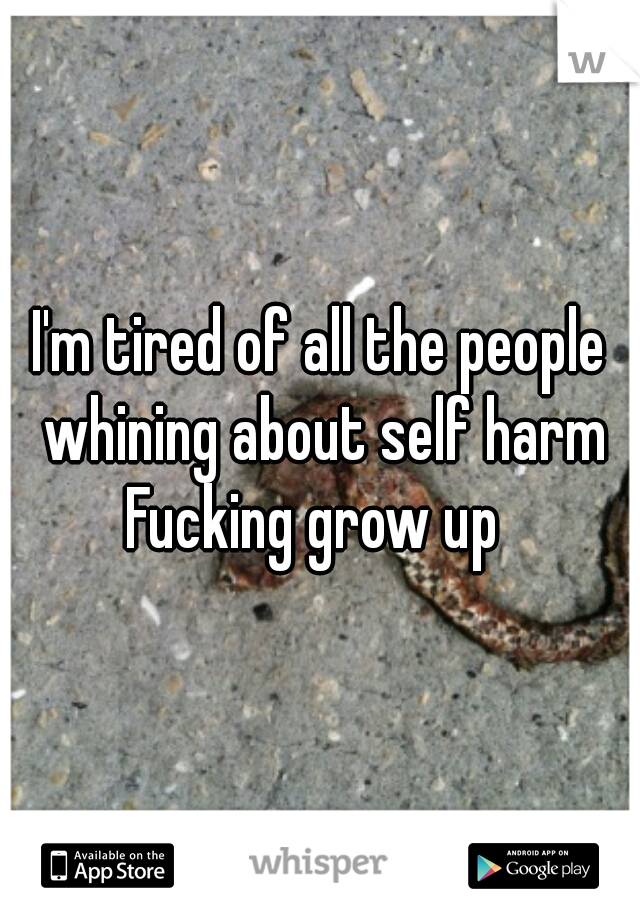 I'm tired of all the people whining about self harm Fucking grow up  