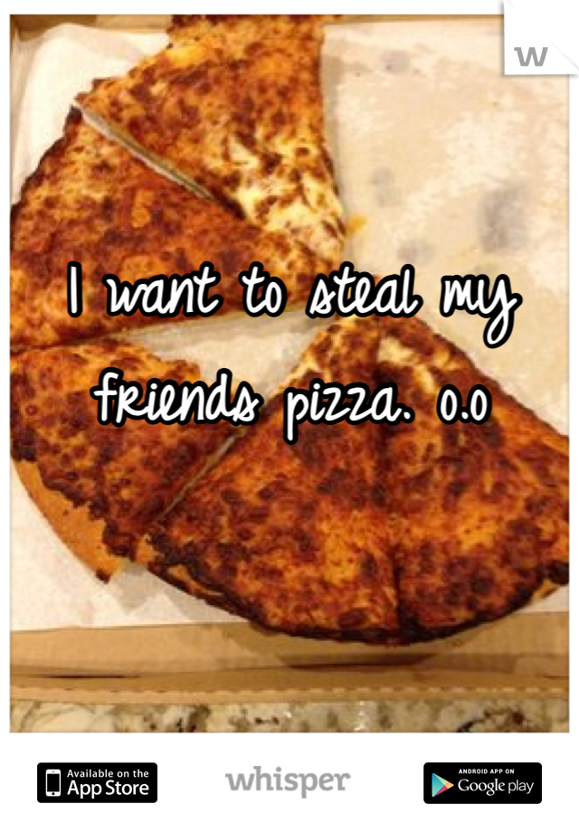 I want to steal my friends pizza. o.o