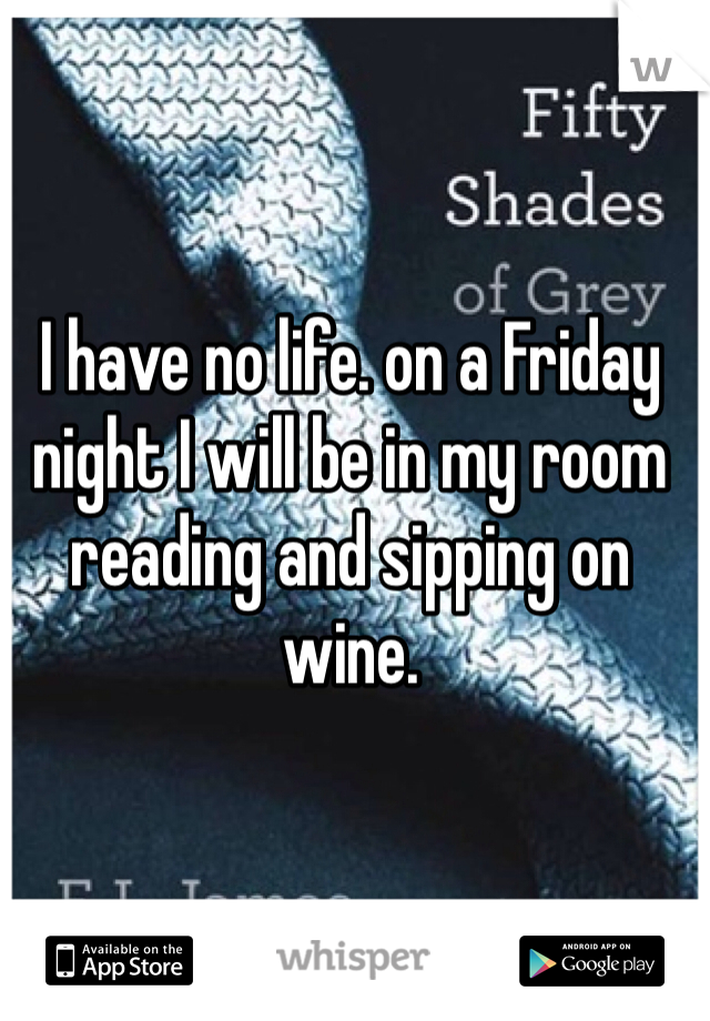 I have no life. on a Friday night I will be in my room reading and sipping on wine. 