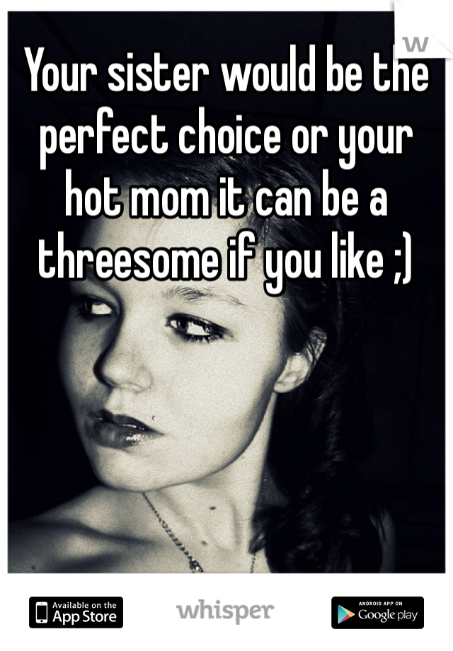 Your sister would be the perfect choice or your hot mom it can be a threesome if you like ;)