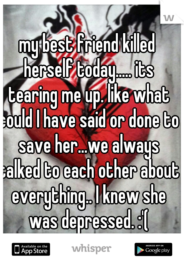 my best friend killed herself today..... its tearing me up. like what could I have said or done to save her...we always talked to each other about everything.. I knew she was depressed. :'(
