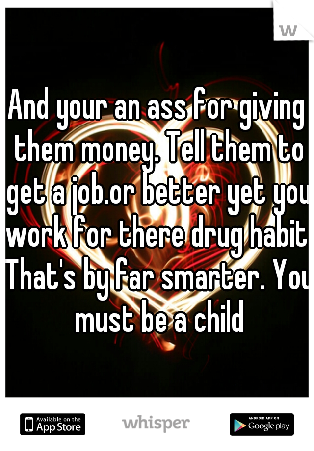 And your an ass for giving them money. Tell them to get a job.or better yet you work for there drug habit. That's by far smarter. You must be a child