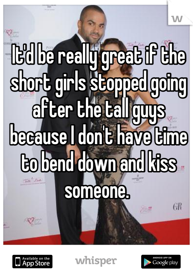 It'd be really great if the short girls stopped going after the tall guys because I don't have time to bend down and kiss someone. 
