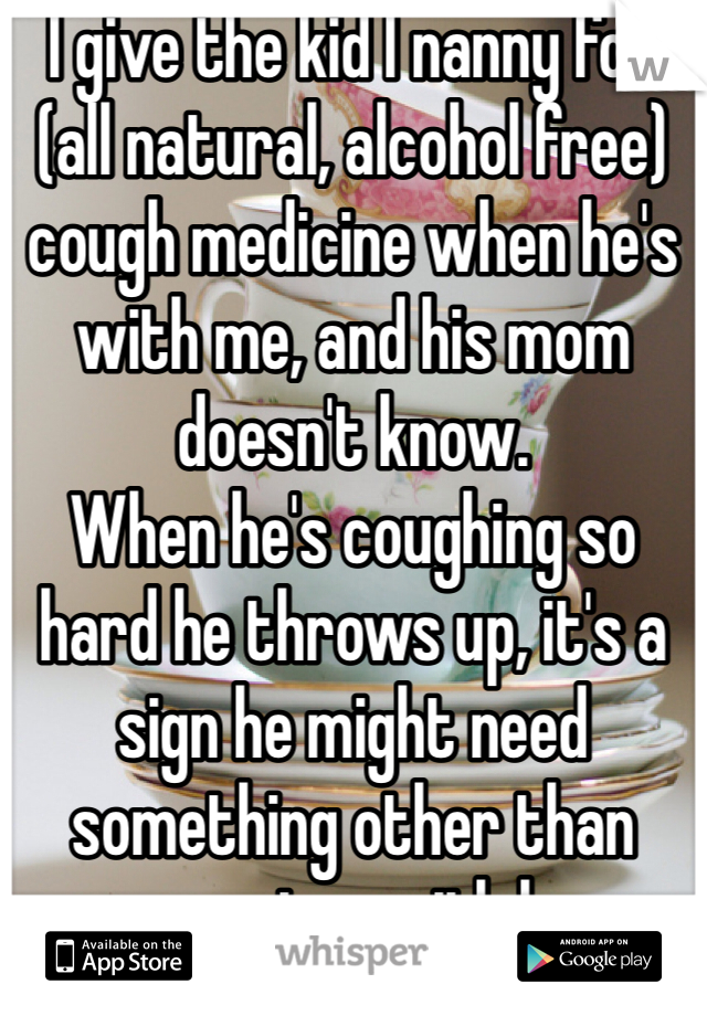 I give the kid I nanny for (all natural, alcohol free) cough medicine when he's with me, and his mom doesn't know. 
When he's coughing so hard he throws up, it's a sign he might need something other than warm water with lemon. 