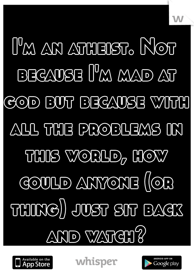 I'm an atheist. Not because I'm mad at god but because with all the problems in this world, how could anyone (or thing) just sit back and watch?