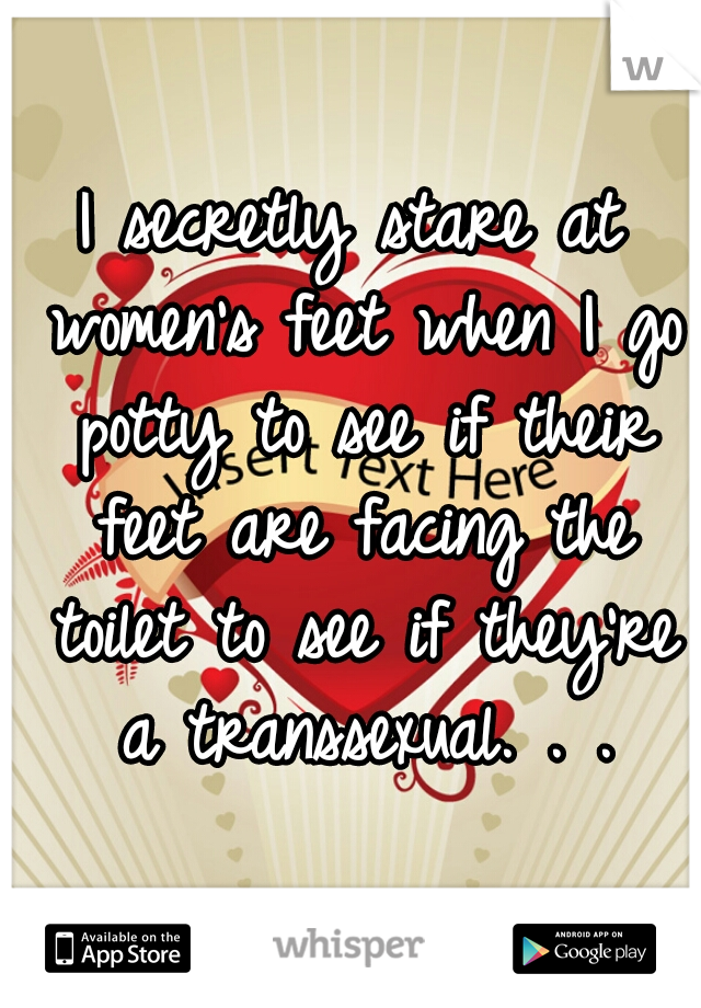 I secretly stare at women's feet when I go potty to see if their feet are facing the toilet to see if they're a transsexual. . .
