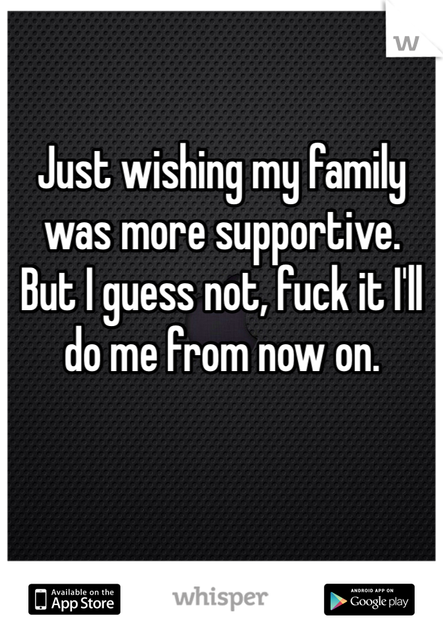 Just wishing my family was more supportive.  But I guess not, fuck it I'll do me from now on. 