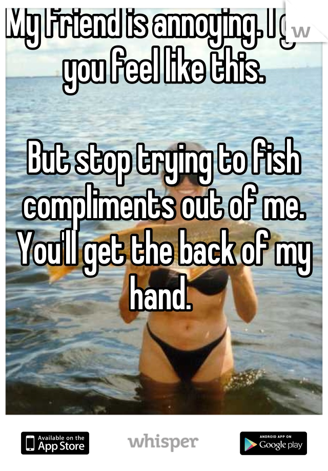 My friend is annoying. I get you feel like this. 

But stop trying to fish compliments out of me. You'll get the back of my hand. 