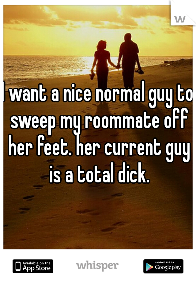 I want a nice normal guy to sweep my roommate off her feet. her current guy is a total dick.