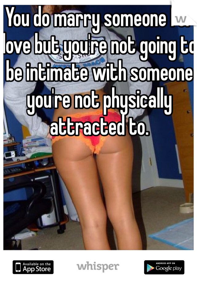 You do marry someone for love but you're not going to be intimate with someone you're not physically attracted to.