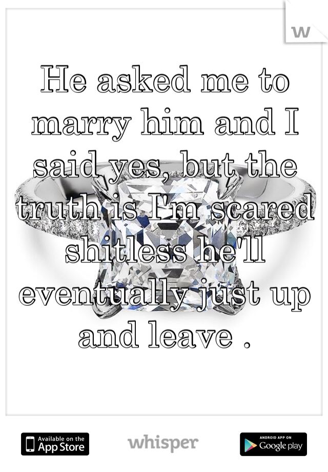 He asked me to marry him and I said yes, but the truth is I'm scared shitless he'll eventually just up and leave .