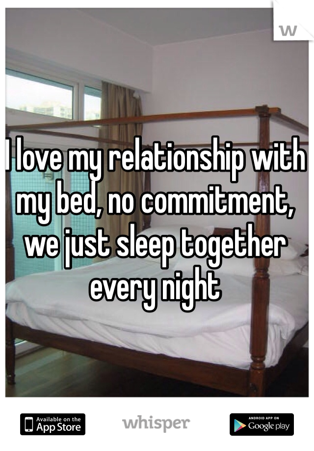 I love my relationship with my bed, no commitment, we just sleep together every night