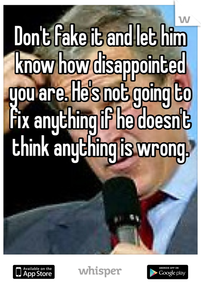 Don't fake it and let him know how disappointed you are. He's not going to fix anything if he doesn't think anything is wrong. 