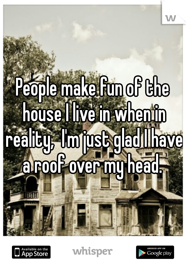 People make fun of the house I live in when in reality,  I'm just glad I have a roof over my head. 