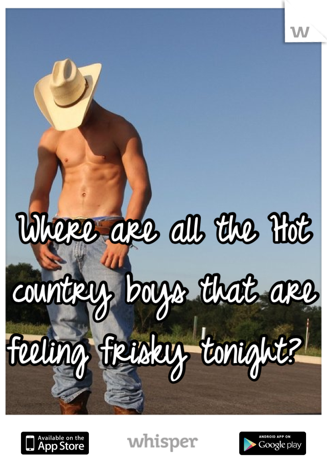 Where are all the Hot country boys that are feeling frisky tonight? 