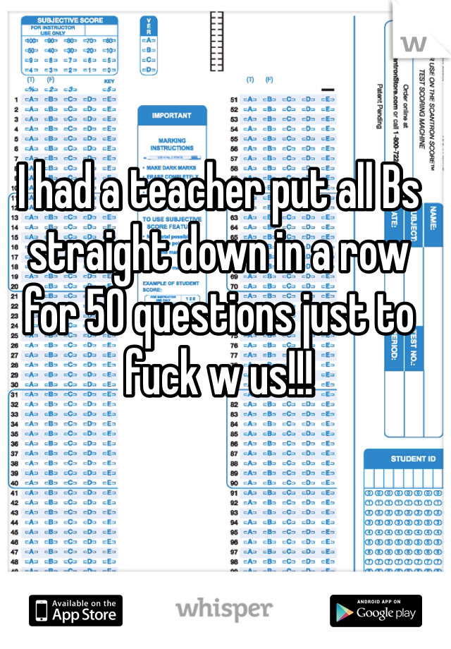 I had a teacher put all Bs straight down in a row for 50 questions just to fuck w us!!!