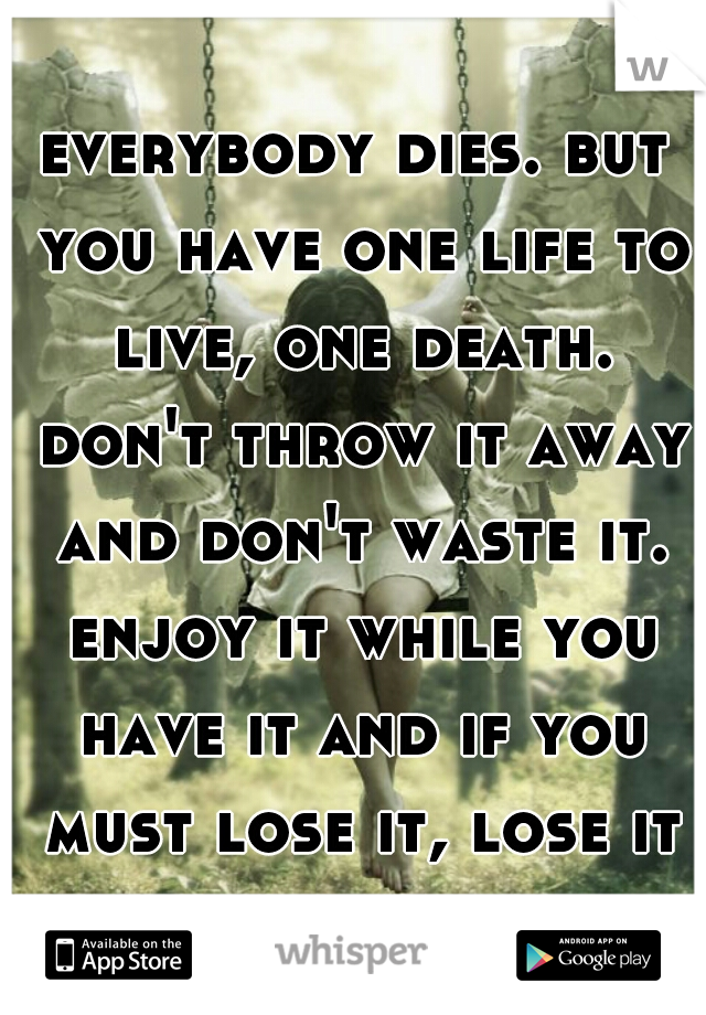 everybody dies. but you have one life to live, one death. don't throw it away and don't waste it. enjoy it while you have it and if you must lose it, lose it for something worth dying for