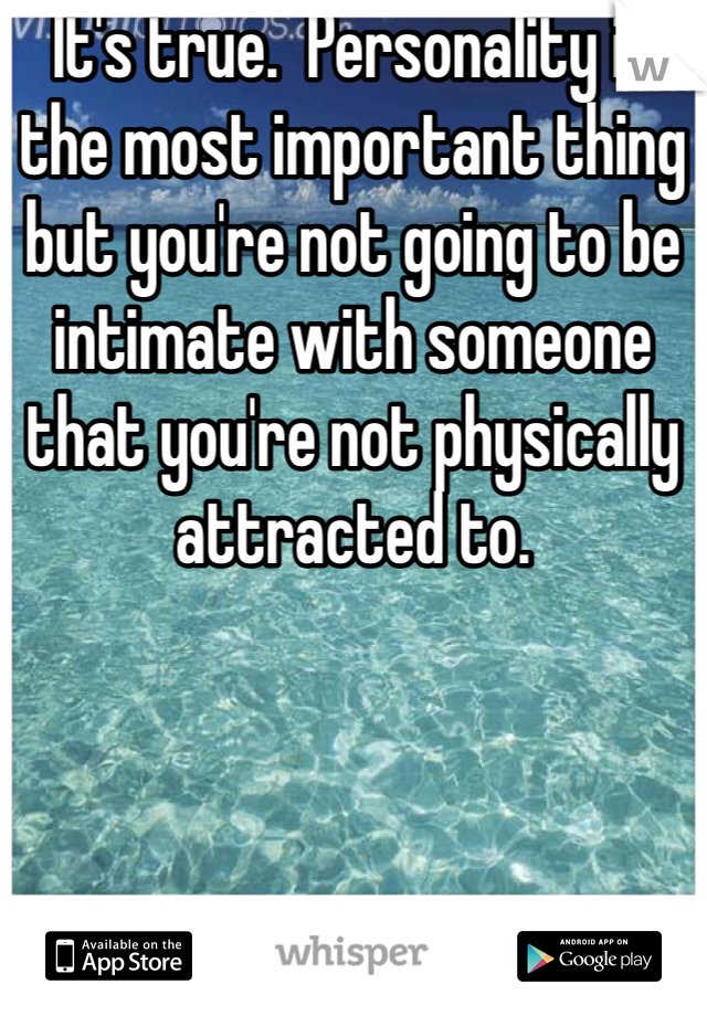 It's true.  Personality is the most important thing but you're not going to be intimate with someone that you're not physically attracted to.