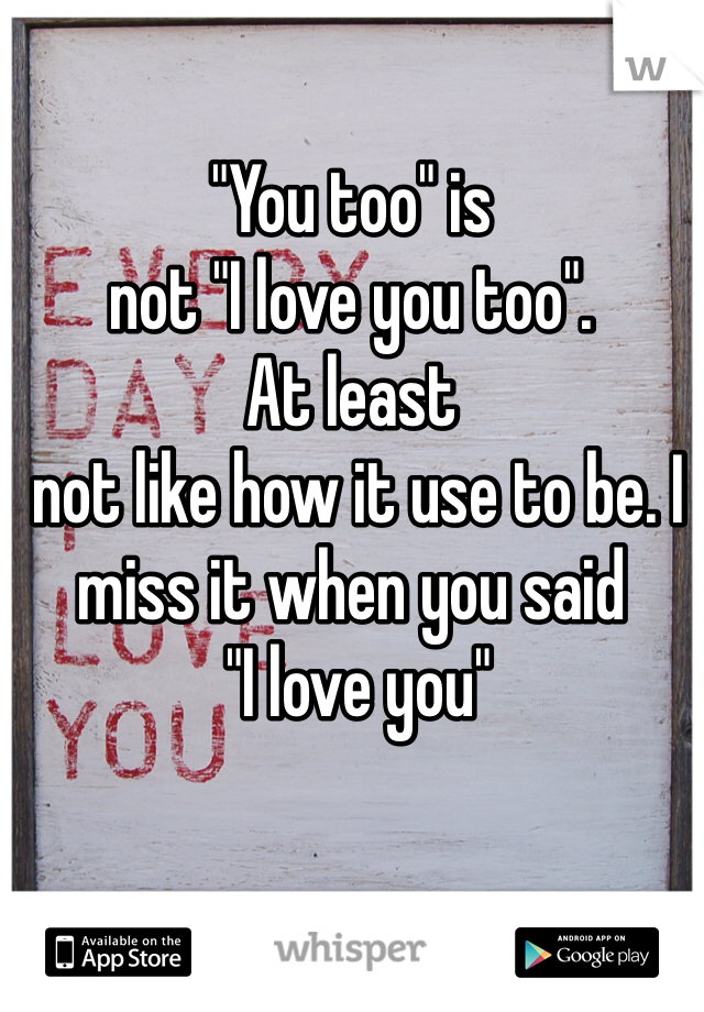 "You too" is 
not "I love you too". 
At least
 not like how it use to be. I miss it when you said 
 "I love you"