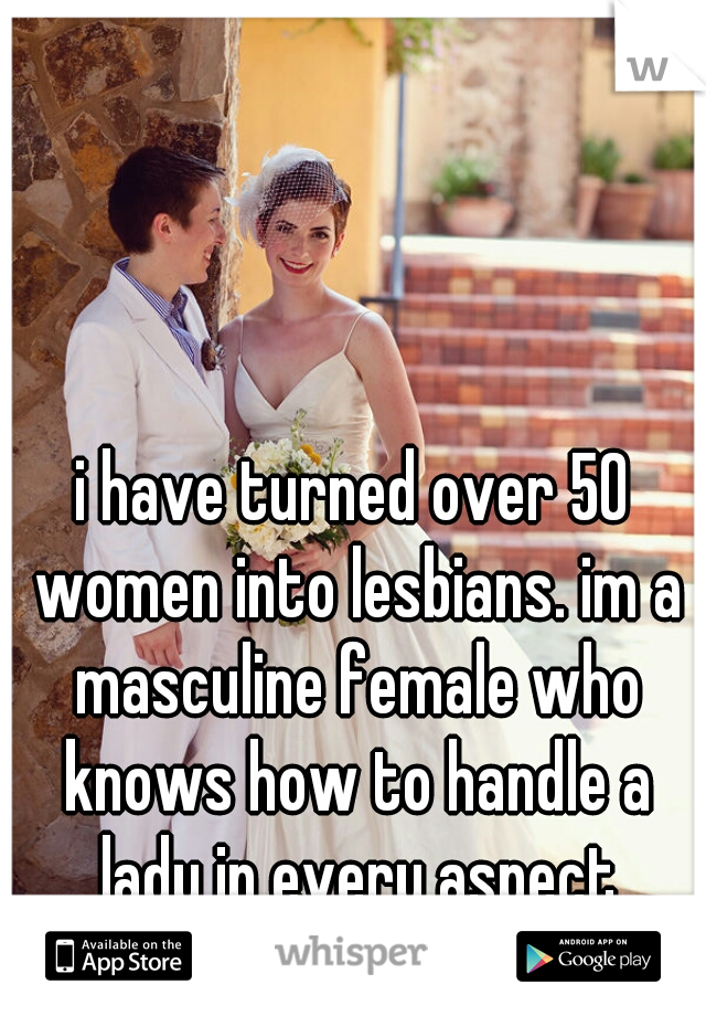 i have turned over 50 women into lesbians. im a masculine female who knows how to handle a lady in every aspect