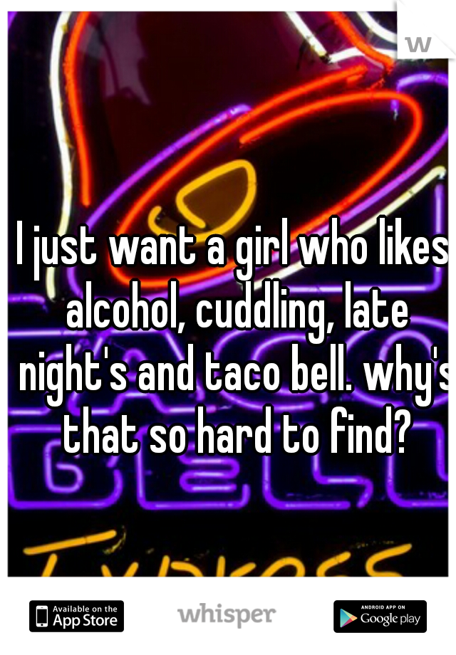 I just want a girl who likes alcohol, cuddling, late night's and taco bell. why's that so hard to find?