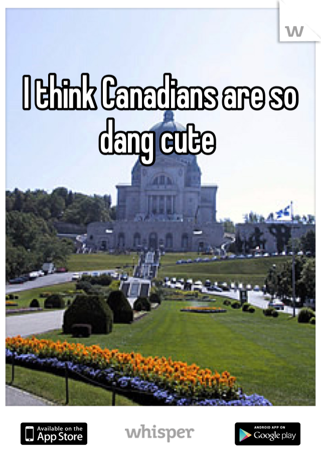 I think Canadians are so dang cute 