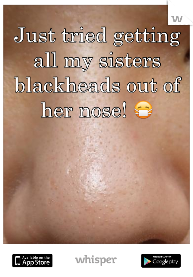 Just tried getting all my sisters blackheads out of her nose! 😷