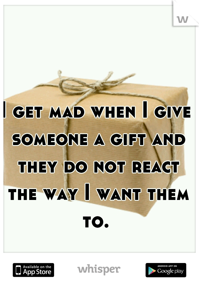 I get mad when I give someone a gift and they do not react the way I want them to. 