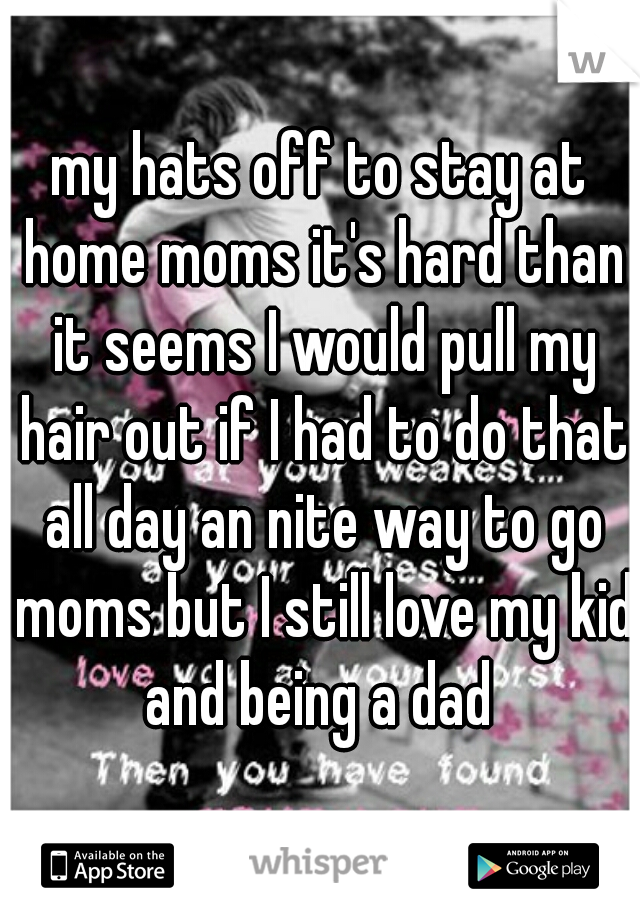 my hats off to stay at home moms it's hard than it seems I would pull my hair out if I had to do that all day an nite way to go moms but I still love my kid and being a dad 