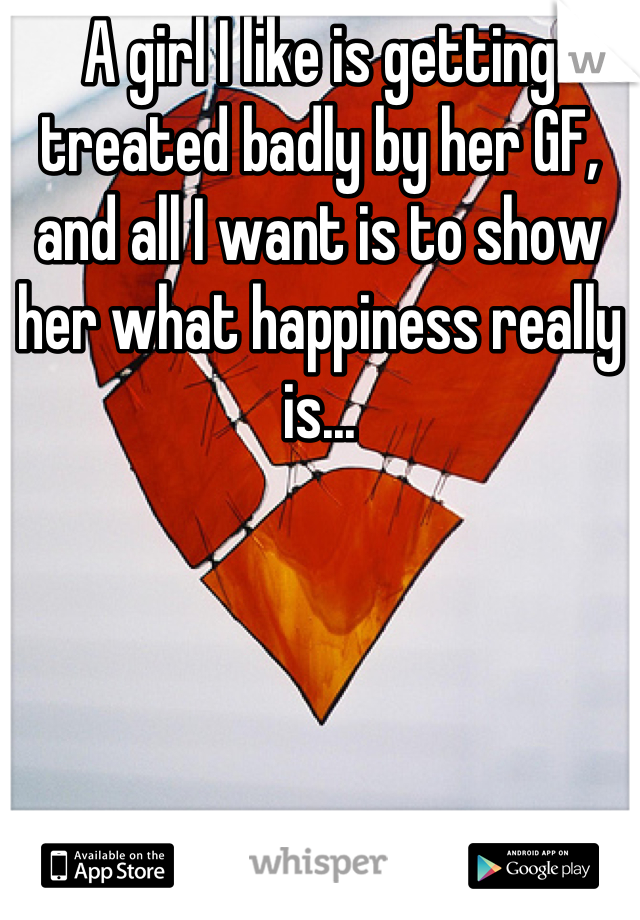 A girl I like is getting treated badly by her GF, and all I want is to show her what happiness really is...